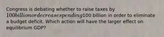 Congress is debating whether to raise taxes by 100 billion or decrease spending100 billion in order to eliminate a budget deficit. Which action will have the larger effect on equilibrium GDP?