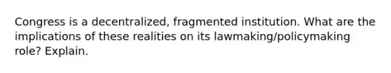 Congress is a decentralized, fragmented institution. What are the implications of these realities on its lawmaking/policymaking role? Explain.