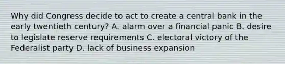 Why did Congress decide to act to create a central bank in the early twentieth century? A. alarm over a financial panic B. desire to legislate reserve requirements C. electoral victory of the Federalist party D. lack of business expansion