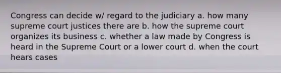 Congress can decide w/ regard to the judiciary a. how many supreme court justices there are b. how the supreme court organizes its business c. whether a law made by Congress is heard in the Supreme Court or a lower court d. when the court hears cases