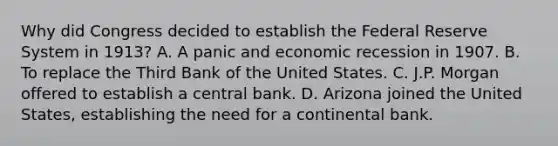 Why did Congress decided to establish the Federal Reserve System in​ 1913? A. A panic and economic recession in 1907. B. To replace the Third Bank of the United States. C. J.P. Morgan offered to establish a central bank. D. Arizona joined the United​ States, establishing the need for a continental bank.