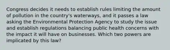 Congress decides it needs to establish rules limiting the amount of pollution in the country's waterways, and it passes a law asking the Environmental Protection Agency to study the issue and establish regulations balancing public health concerns with the impact it will have on businesses. Which two powers are implicated by this law?