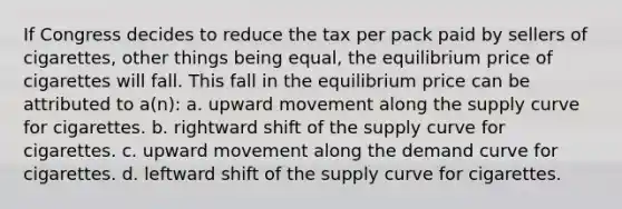 If Congress decides to reduce the tax per pack paid by sellers of cigarettes, other things being equal, the equilibrium price of cigarettes will fall. This fall in the equilibrium price can be attributed to a(n): a. upward movement along the supply curve for cigarettes. b. rightward shift of the supply curve for cigarettes. c. upward movement along the demand curve for cigarettes. d. leftward shift of the supply curve for cigarettes.