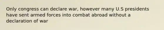 Only congress can declare war, however many U.S presidents have sent armed forces into combat abroad without a declaration of war