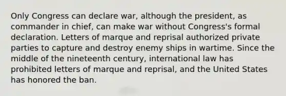 Only Congress can declare war, although the president, as commander in chief, can make war without Congress's formal declaration. Letters of marque and reprisal authorized private parties to capture and destroy enemy ships in wartime. Since the middle of the nineteenth century, international law has prohibited letters of marque and reprisal, and the United States has honored the ban.