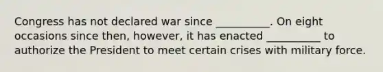 Congress has not declared war since __________. On eight occasions since then, however, it has enacted __________ to authorize the President to meet certain crises with military force.