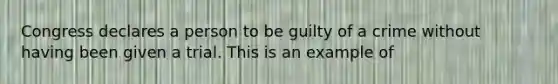 Congress declares a person to be guilty of a crime without having been given a trial. This is an example of