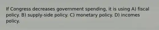 If Congress decreases government spending, it is using A) fiscal policy. B) supply-side policy. C) monetary policy. D) incomes policy.