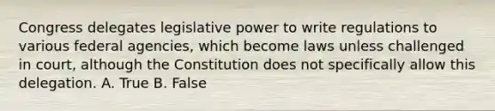 Congress delegates <a href='https://www.questionai.com/knowledge/kkpmIpG7tU-legislative-power' class='anchor-knowledge'>legislative power</a> to write regulations to various federal agencies, which become laws unless challenged in court, although the Constitution does not specifically allow this delegation. A. True B. False