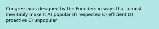 Congress was designed by the Founders in ways that almost inevitably make it A) popular B) respected C) efficient D) proactive E) unpopular