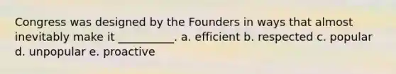 Congress was designed by the Founders in ways that almost inevitably make it __________. a. efficient b. respected c. popular d. unpopular e. proactive