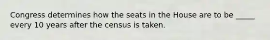 Congress determines how the seats in the House are to be _____ every 10 years after the census is taken.