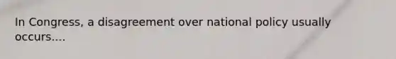 In Congress, a disagreement over national policy usually occurs....