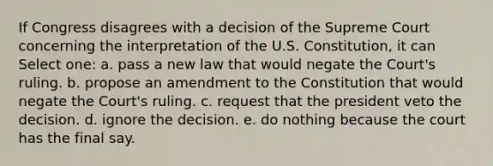 If Congress disagrees with a decision of the Supreme Court concerning the interpretation of the U.S. Constitution, it can Select one: a. pass a new law that would negate the Court's ruling. b. propose an amendment to the Constitution that would negate the Court's ruling. c. request that the president veto the decision. d. ignore the decision. e. do nothing because the court has the final say.