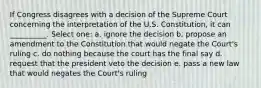 If Congress disagrees with a decision of the Supreme Court concerning the interpretation of the U.S. Constitution, it can __________. Select one: a. ignore the decision b. propose an amendment to the Constitution that would negate the Court's ruling c. do nothing because the court has the final say d. request that the president veto the decision e. pass a new law that would negates the Court's ruling