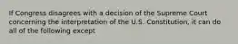 If Congress disagrees with a decision of the Supreme Court concerning the interpretation of the U.S. Constitution, it can do all of the following except