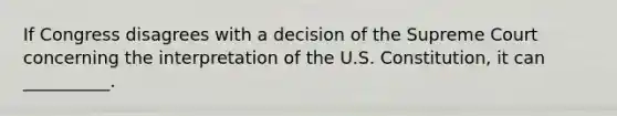 If Congress disagrees with a decision of the Supreme Court concerning the interpretation of the U.S. Constitution, it can __________.