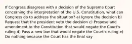 If Congress disagrees with a decision of the Supreme Court concerning the interpretation of the U.S. Constitution, what can Congress do to address the situation? a) Ignore the decision b) Request that the president veto the decision c) Propose and amendment to the Constitution that would negate the Court's ruling d) Pass a new law that would negate the Court's ruling e) Do nothing because the Court has the final say