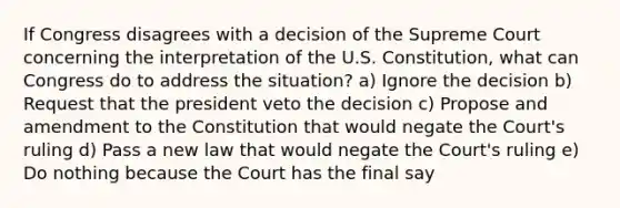 If Congress disagrees with a decision of the Supreme Court concerning the interpretation of the U.S. Constitution, what can Congress do to address the situation? a) Ignore the decision b) Request that the president veto the decision c) Propose and amendment to the Constitution that would negate the Court's ruling d) Pass a new law that would negate the Court's ruling e) Do nothing because the Court has the final say