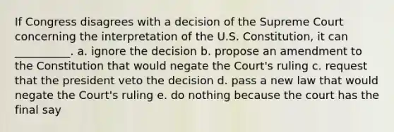 If Congress disagrees with a decision of the Supreme Court concerning the interpretation of the U.S. Constitution, it can __________. a. ignore the decision b. propose an amendment to the Constitution that would negate the Court's ruling c. request that the president veto the decision d. pass a new law that would negate the Court's ruling e. do nothing because the court has the final say