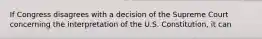 If Congress disagrees with a decision of the Supreme Court concerning the interpretation of the U.S. Constitution, it can