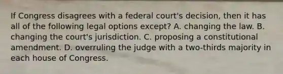 If Congress disagrees with a federal court's decision, then it has all of the following legal options except? A. changing the law. B. changing the court's jurisdiction. C. proposing a constitutional amendment. D. overruling the judge with a two-thirds majority in each house of Congress.