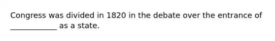Congress was divided in 1820 in the debate over the entrance of ____________ as a state.