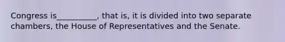 Congress is__________, that is, it is divided into two separate chambers, the House of Representatives and the Senate.