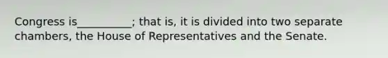 Congress is__________; that is, it is divided into two separate chambers, the House of Representatives and the Senate.