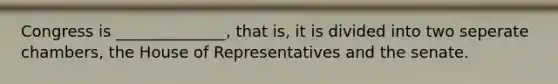 Congress is ______________, that is, it is divided into two seperate chambers, the House of Representatives and the senate.