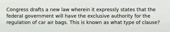 Congress drafts a new law wherein it expressly states that the federal government will have the exclusive authority for the regulation of car air bags. This is known as what type of clause?