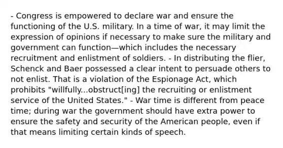 - Congress is empowered to declare war and ensure the functioning of the U.S. military. In a time of war, it may limit the expression of opinions if necessary to make sure the military and government can function—which includes the necessary recruitment and enlistment of soldiers. - In distributing the flier, Schenck and Baer possessed a clear intent to persuade others to not enlist. That is a violation of the Espionage Act, which prohibits "willfully...obstruct[ing] the recruiting or enlistment service of the United States." - War time is different from peace time; during war the government should have extra power to ensure the safety and security of the American people, even if that means limiting certain kinds of speech.