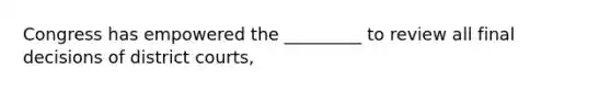 Congress has empowered the _________ to review all final decisions of district courts,