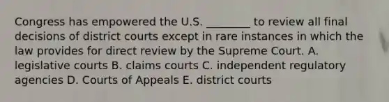 Congress has empowered the U.S. ________ to review all final decisions of district courts except in rare instances in which the law provides for direct review by the Supreme Court. A. legislative courts B. claims courts C. independent regulatory agencies D. Courts of Appeals E. district courts