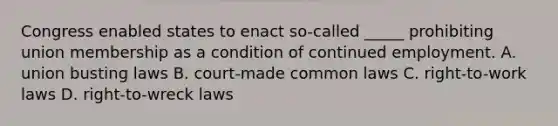 Congress enabled states to enact so-called _____ prohibiting union membership as a condition of continued employment. A. union busting laws B. court-made common laws C. right-to-work laws D. right-to-wreck laws