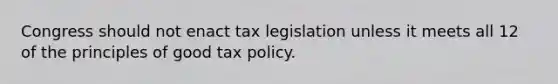 Congress should not enact tax legislation unless it meets all 12 of the principles of good tax policy.