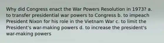 Why did Congress enact the War Powers Resolution in 1973? a. to transfer presidential war powers to Congress b. to impeach President Nixon for his role in the Vietnam War c. to limit the President's war-making powers d. to increase the president's war-making powers