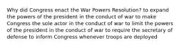 Why did Congress enact the War Powers Resolution? to expand the powers of the president in the conduct of war to make Congress the sole actor in the conduct of war to limit the powers of the president in the conduct of war to require the secretary of defense to inform Congress whenever troops are deployed