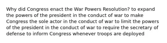 Why did Congress enact the War Powers Resolution? to expand the powers of the president in the conduct of war to make Congress the sole actor in the conduct of war to limit the powers of the president in the conduct of war to require the secretary of defense to inform Congress whenever troops are deployed