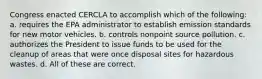 Congress enacted CERCLA to accomplish which of the following: a. requires the EPA administrator to establish emission standards for new motor vehicles. b. controls nonpoint source pollution. c. authorizes the President to issue funds to be used for the cleanup of areas that were once disposal sites for hazardous wastes. d. All of these are correct.