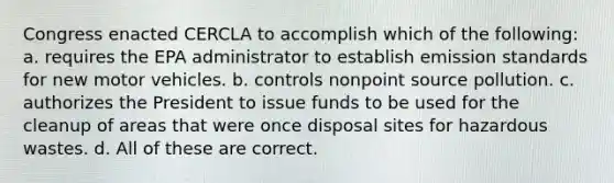 Congress enacted CERCLA to accomplish which of the following: a. requires the EPA administrator to establish emission standards for new motor vehicles. b. controls nonpoint source pollution. c. authorizes the President to issue funds to be used for the cleanup of areas that were once disposal sites for hazardous wastes. d. All of these are correct.