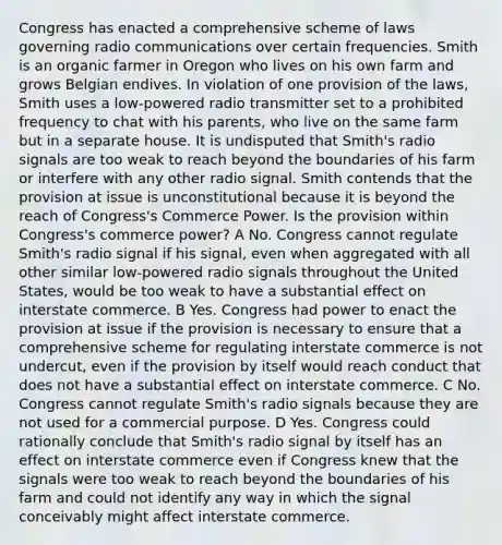 Congress has enacted a comprehensive scheme of laws governing radio communications over certain frequencies. Smith is an organic farmer in Oregon who lives on his own farm and grows Belgian endives. In violation of one provision of the laws, Smith uses a low-powered radio transmitter set to a prohibited frequency to chat with his parents, who live on the same farm but in a separate house. It is undisputed that Smith's radio signals are too weak to reach beyond the boundaries of his farm or interfere with any other radio signal. Smith contends that the provision at issue is unconstitutional because it is beyond the reach of Congress's Commerce Power. Is the provision within Congress's commerce power? A No. Congress cannot regulate Smith's radio signal if his signal, even when aggregated with all other similar low-powered radio signals throughout the United States, would be too weak to have a substantial effect on interstate commerce. B Yes. Congress had power to enact the provision at issue if the provision is necessary to ensure that a comprehensive scheme for regulating interstate commerce is not undercut, even if the provision by itself would reach conduct that does not have a substantial effect on interstate commerce. C No. Congress cannot regulate Smith's radio signals because they are not used for a commercial purpose. D Yes. Congress could rationally conclude that Smith's radio signal by itself has an effect on interstate commerce even if Congress knew that the signals were too weak to reach beyond the boundaries of his farm and could not identify any way in which the signal conceivably might affect interstate commerce.