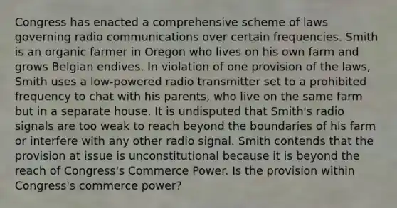 Congress has enacted a comprehensive scheme of laws governing radio communications over certain frequencies. Smith is an organic farmer in Oregon who lives on his own farm and grows Belgian endives. In violation of one provision of the laws, Smith uses a low-powered radio transmitter set to a prohibited frequency to chat with his parents, who live on the same farm but in a separate house. It is undisputed that Smith's radio signals are too weak to reach beyond the boundaries of his farm or interfere with any other radio signal. Smith contends that the provision at issue is unconstitutional because it is beyond the reach of Congress's Commerce Power. Is the provision within Congress's commerce power?