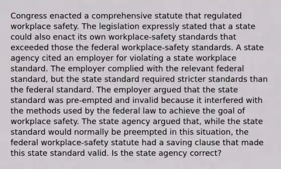 Congress enacted a comprehensive statute that regulated workplace safety. The legislation expressly stated that a state could also enact its own workplace-safety standards that exceeded those the federal workplace-safety standards. A state agency cited an employer for violating a state workplace standard. The employer complied with the relevant federal standard, but the state standard required stricter standards than the federal standard. The employer argued that the state standard was pre-empted and invalid because it interfered with the methods used by the federal law to achieve the goal of workplace safety. The state agency argued that, while the state standard would normally be preempted in this situation, the federal workplace-safety statute had a saving clause that made this state standard valid. Is the state agency correct?