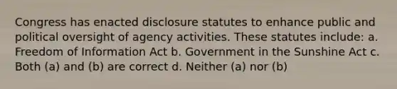 Congress has enacted disclosure statutes to enhance public and political oversight of agency activities. These statutes include: a. Freedom of Information Act b. Government in the Sunshine Act c. Both (a) and (b) are correct d. Neither (a) nor (b)