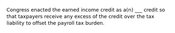 Congress enacted the earned income credit as a(n) ___ credit so that taxpayers receive any excess of the credit over the tax liability to offset the payroll tax burden.