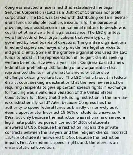 Congress enacted a federal act that established the Legal Services Corporation (LSC) as a District of Columbia nonprofit corporation. The LSC was tasked with distributing certain federal-grant funds to eligible local organizations for the purpose of providing legal assistance in non-criminal matters to people who could not otherwise afford legal assistance. The LSC grantees were hundreds of local organizations that were typically governed by local boards of directors. The grantee organizations hired and supervised lawyers to provide free legal services to indigent clients. Some of the grantee organizations used the LSC funds to assist in the representation of indigent clients seeking welfare benefits. However, a year later, Congress passed a new federal law prohibiting LSC funding of any organization that represented clients in any effort to amend or otherwise challenge existing welfare laws. The LSC filed a lawsuit in federal district court seeking a declaration that the new law restriction requiring recipients to give up certain speech rights in exchange for funding was invalid as a violation of the United States Constitution. Is it likely that the funding restriction in the new law is constitutionally valid? AYes, because Congress has the authority to spend federal funds as broadly or narrowly as it deems appropriate. Incorrect 18.66% of students answered A BYes, but only because the restriction was rational and served a legitimate public purpose. Incorrect 14.38% of students answered B CNo, because the restriction impairs the private contracts between the lawyers and the indigent clients. Incorrect 13.72% of students answered C DNo, because the restriction impairs First Amendment speech rights and, therefore, is an unconstitutional condition.