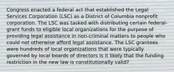 Congress enacted a federal act that established the Legal Services Corporation (LSC) as a District of Columbia nonprofit corporation. The LSC was tasked with distributing certain federal-grant funds to eligible local organizations for the purpose of providing legal assistance in non-criminal matters to people who could not otherwise afford legal assistance. The LSC grantees were hundreds of local organizations that were typically governed by local boards of directors Is it likely that the funding restriction in the new law is constitutionally valid?