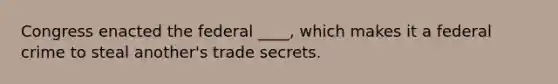 Congress enacted the federal ____, which makes it a federal crime to steal another's trade secrets.