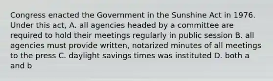 Congress enacted the Government in the Sunshine Act in 1976. Under this act, A. all agencies headed by a committee are required to hold their meetings regularly in public session B. all agencies must provide written, notarized minutes of all meetings to the press C. daylight savings times was instituted D. both a and b